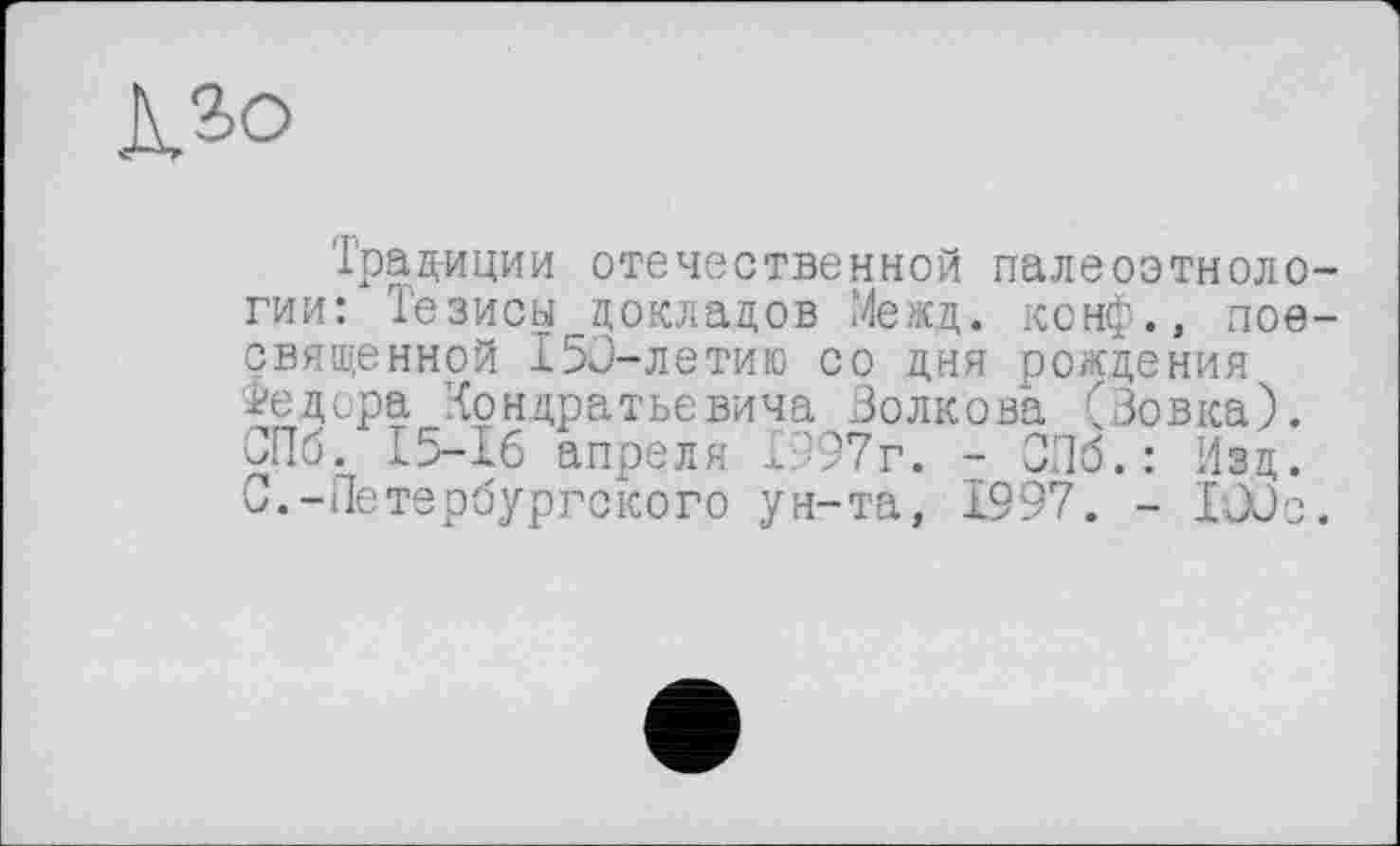 ﻿Л.2-О
Традиции отечественной палеоэтноло гии: Тезисы докладов Межд. конф., пое священной І5С-ЛЄТИІ0 со дня рождения Федора Кондратьевича Волкова (Вовка). СПб. 15-16 апреля £"97г. - СПб.: Изд. С.-Петербургского ун-та, 1997. - lûûc